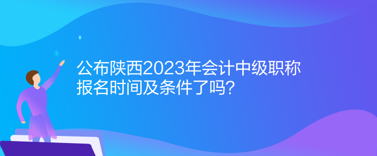 公布陜西2023年會計中級職稱報名時間及條件了嗎？