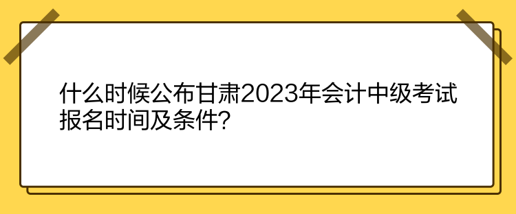 什么時候公布甘肅2023年會計中級考試報名時間及條件？