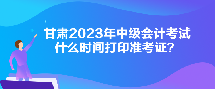 甘肅2023年中級會計考試什么時間打印準考證？