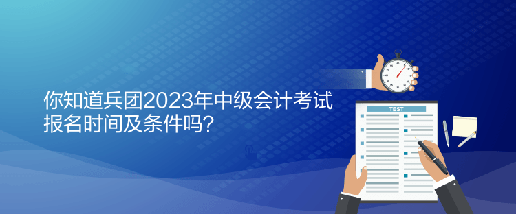 你知道兵團2023年中級會計考試報名時間及條件嗎？