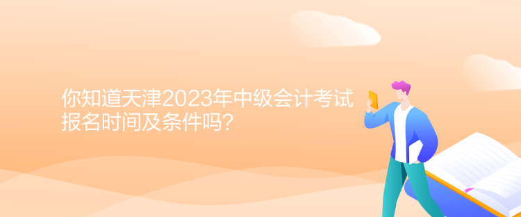 你知道天津2023年中級會計考試報名時間及條件嗎？