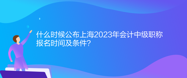 什么時候公布上海2023年會計中級職稱報名時間及條件？