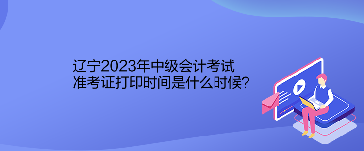 遼寧2023年中級會計考試準(zhǔn)考證打印時間是什么時候？