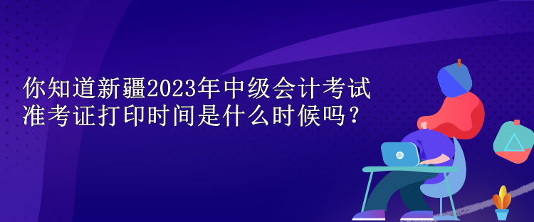 你知道新疆2023年中級會計考試準(zhǔn)考證打印時間是什么時候嗎？