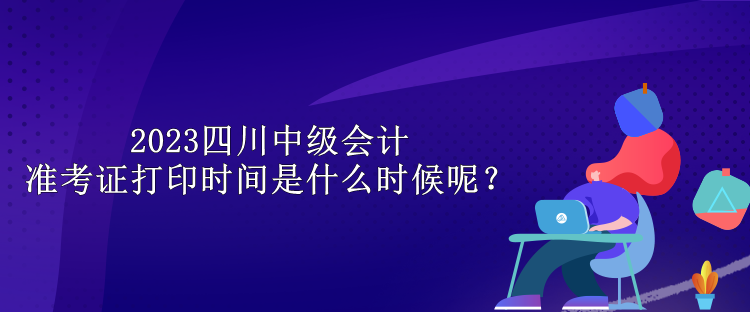 2023四川中級會計準考證打印時間是什么時候呢？