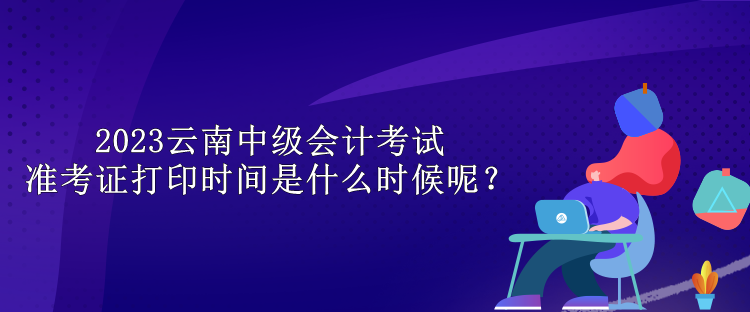 2023云南中級會(huì)計(jì)考試準(zhǔn)考證打印時(shí)間是什么時(shí)候呢？