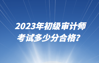 2023年初級(jí)審計(jì)師考試多少分合格？