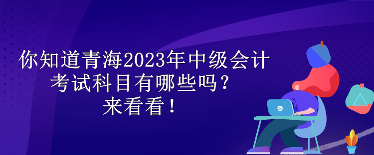 你知道青海2023年中級會計考試科目有哪些嗎？來看看！