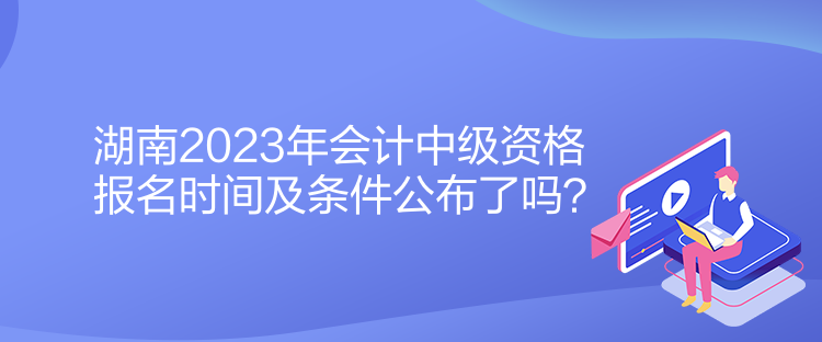 湖南2023年會(huì)計(jì)中級資格報(bào)名時(shí)間及條件公布了嗎？