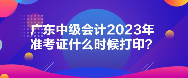 廣東中級會計2023年準考證什么時候打印？