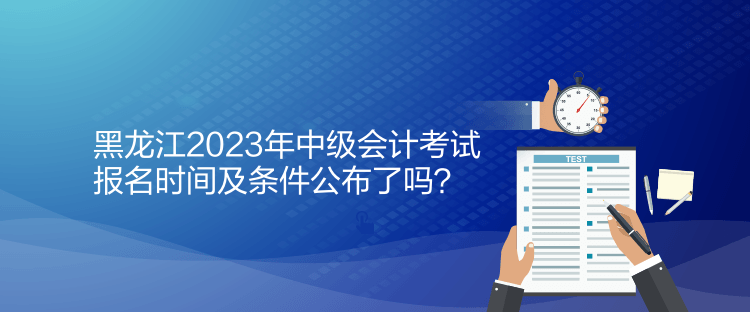 黑龍江2023年中級會計(jì)考試報(bào)名時(shí)間及條件公布了嗎？