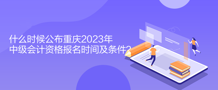 什么時候公布重慶2023年中級會計資格報名時間及條件？