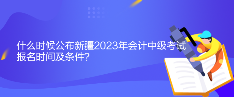 什么時(shí)候公布新疆2023年會(huì)計(jì)中級(jí)考試報(bào)名時(shí)間及條件？