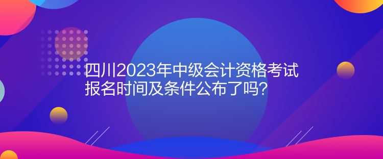 四川2023年中級會計資格考試報名時間及條件公布了嗎？