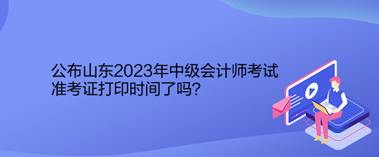 公布山東2023年中級會計師考試準考證打印時間了嗎？