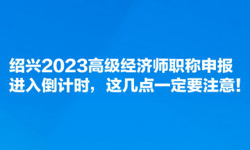 紹興2023高級經(jīng)濟師職稱申報進入倒計時，這幾點一定要注意！