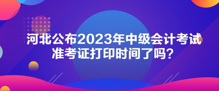 河北公布2023年中級會計考試準考證打印時間了嗎？