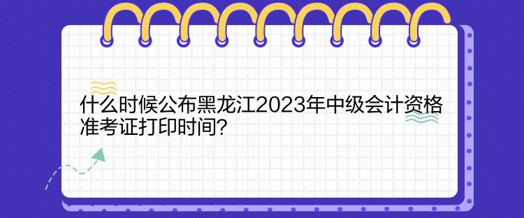 什么時(shí)候公布黑龍江2023年中級(jí)會(huì)計(jì)資格準(zhǔn)考證打印時(shí)間？