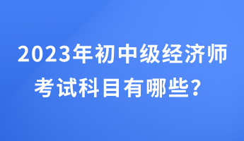 2023年初中級(jí)經(jīng)濟(jì)師考試科目有哪些？