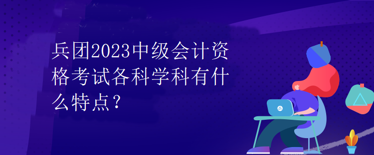 兵團(tuán)2023中級(jí)會(huì)計(jì)資格考試各科學(xué)科有什么特點(diǎn)？