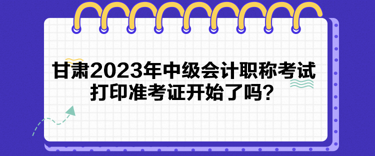 甘肅2023年中級會計職稱考試打印準(zhǔn)考證開始了嗎？