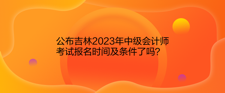 公布吉林2023年中級(jí)會(huì)計(jì)師考試報(bào)名時(shí)間及條件了嗎？