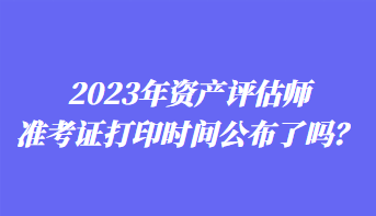 2023年資產(chǎn)評(píng)估師準(zhǔn)考證打印時(shí)間公布了嗎？