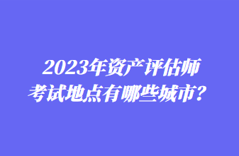 2023年資產(chǎn)評(píng)估師考試地點(diǎn)有哪些城市？