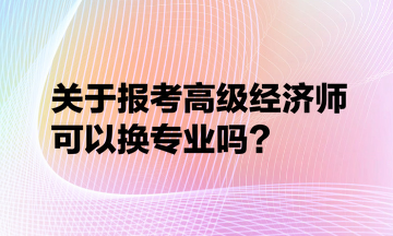 關(guān)于報考高級經(jīng)濟師可以換專業(yè)嗎？