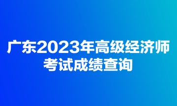 廣東2023年高級(jí)經(jīng)濟(jì)師考試成績查詢