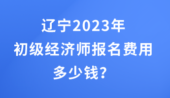 遼寧2023年初級經(jīng)濟(jì)師報名費(fèi)用多少錢？