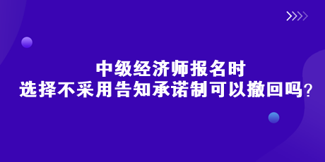 中級經(jīng)濟(jì)師報(bào)名時(shí)，選擇不采用告知承諾制可以撤回嗎？