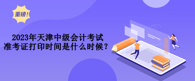 2023年天津中級會計考試準(zhǔn)考證打印時間是什么時候？