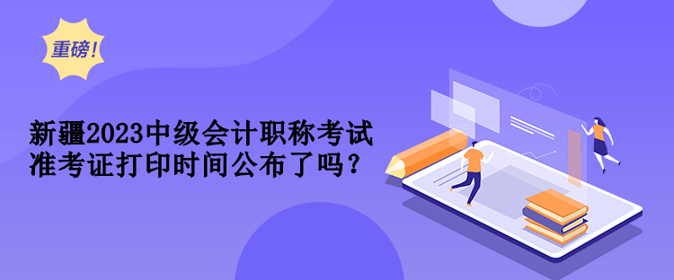 新疆2023中級會計職稱考試準(zhǔn)考證打印時間公布了嗎？