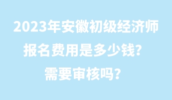 2023年安徽初級(jí)經(jīng)濟(jì)師報(bào)名費(fèi)用是多少錢？需要審核嗎？