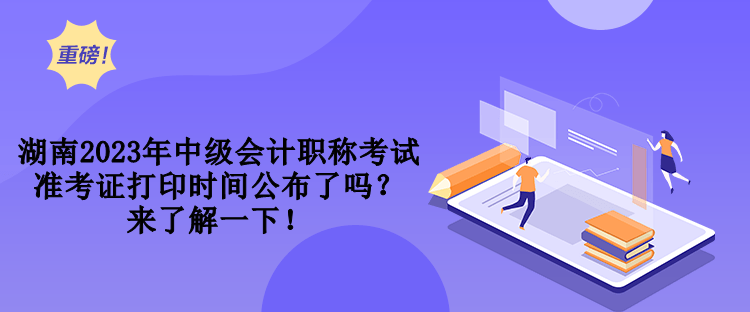 湖南2023年中級會計職稱考試準(zhǔn)考證打印時間公布了嗎？來了解一下！