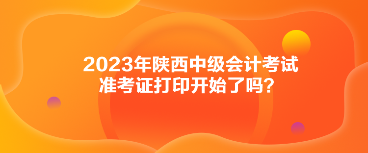 2023年陜西中級(jí)會(huì)計(jì)考試準(zhǔn)考證打印開始了嗎？