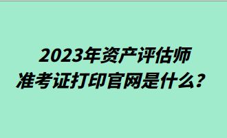 2023年資產(chǎn)評(píng)估師準(zhǔn)考證打印官網(wǎng)是什么？