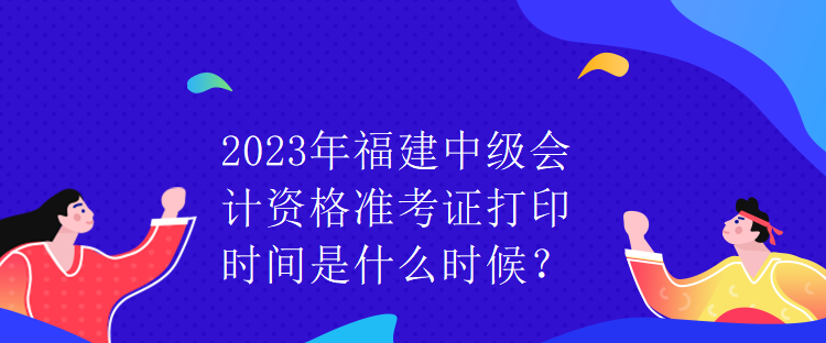 2023年福建中級(jí)會(huì)計(jì)資格準(zhǔn)考證打印時(shí)間是什么時(shí)候？