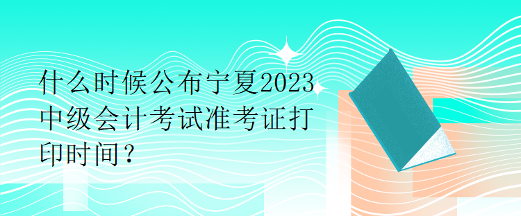 什么時候公布寧夏2023中級會計考試準考證打印時間？