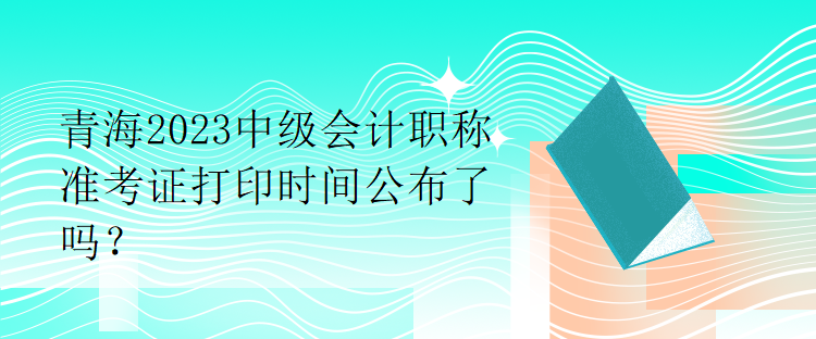 青海2023中級(jí)會(huì)計(jì)職稱準(zhǔn)考證打印時(shí)間公布了嗎？