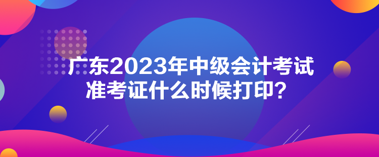 廣東2023年中級(jí)會(huì)計(jì)考試準(zhǔn)考證什么時(shí)候打??？