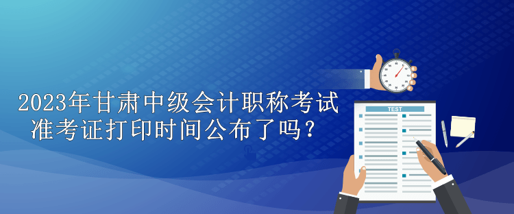 2023年甘肅中級會計職稱考試準考證打印時間公布了嗎？