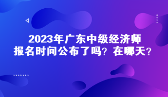 2023年廣東中級經(jīng)濟(jì)師報名時間公布了嗎？在哪天？