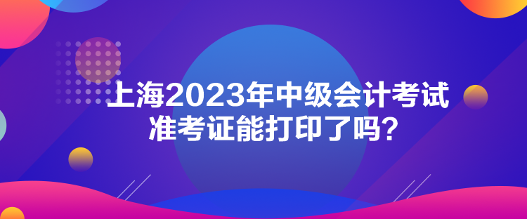 上海2023年中級(jí)會(huì)計(jì)考試準(zhǔn)考證能打印了嗎？