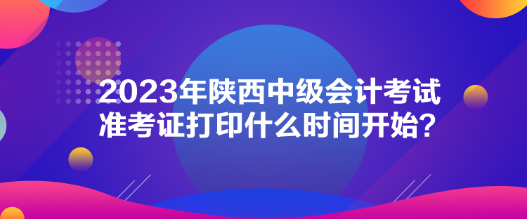 2023年陜西中級(jí)會(huì)計(jì)考試準(zhǔn)考證打印什么時(shí)間開(kāi)始？