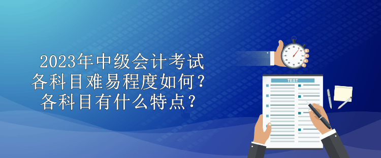 2023年中級會計考試各科目難易程度如何？各科目有什么特點？