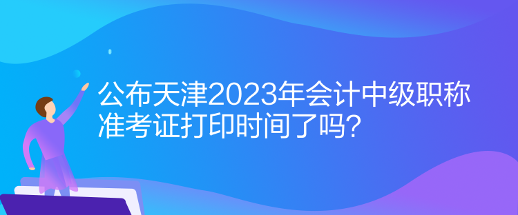 公布天津2023年會計(jì)中級職稱準(zhǔn)考證打印時間了嗎？