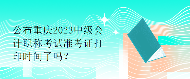 公布重慶2023中級(jí)會(huì)計(jì)職稱考試準(zhǔn)考證打印時(shí)間了嗎？