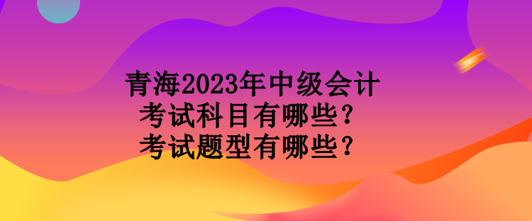 青海2023年中級(jí)會(huì)計(jì)考試科目有哪些？考試題型有哪些？